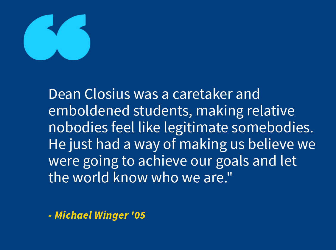 graphic quote from michael winger, "Dean Closius was a caretaker and emboldened students, making relative nobodies feel like legitimate somebodies. He just had a way of making us believe we were going to achieve our goals and let the world know who we are.”