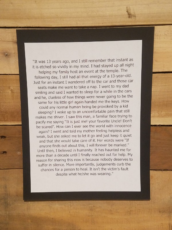 It was 13 years ago, and I still remember that instant as it is etched so vividly in my mind. I had stayed up all night helping my family host an event at the temple. The following day, I still had all that energy of a 13-year-old. Just for an instant I wandered off to the car and those car seats make me want to take a nap. I went to my dad smiling and said I wanted to sleep for a while in the cars and he, clueless of how things were never going to be the same for his little girl again handed me the keys. How could any normal human being be provoked by a kid sleeping? I woke up to an uncomfortable pain that still makes me shiver. I saw this man, a familiar face trying to pacify me saying “It is just me! your favorite Uncle! Don’t be scared”. How can I ever see the world with innocence again? I went and told my mother feeling helpless and weak, but she asked me to let it go and just keep it quiet and that she would take care of it. Her words were “If anyone finds out about this, I will forever be marked.” Until then, I believed in humanity. It has haunted me for more than a decade until I finally reached out for help. My reason for sharing this now is because nobody deserves to suffer in silence. More importantly, judgements curb the chances for a person to heal. It isn’t the victim’s fault despite what he/she was wearing.